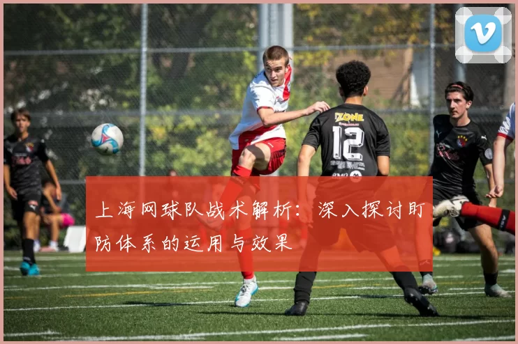 上海网球队战术解析：深入探讨盯防体系的运用与效果