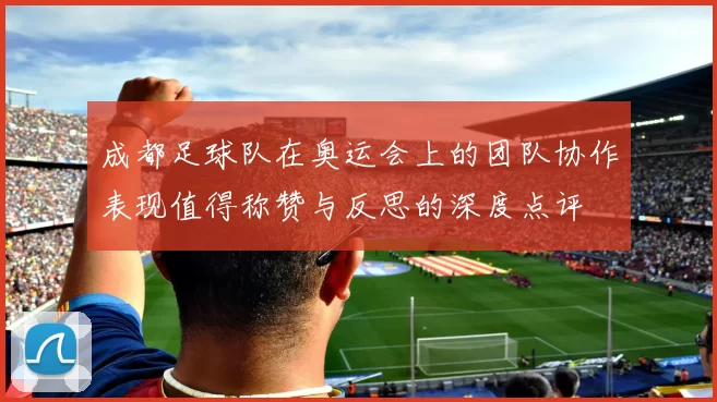 成都足球队在奥运会上的团队协作表现值得称赞与反思的深度点评
