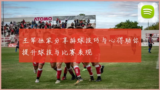 王军独家分享排球技巧与心得助你提升球技与比赛表现