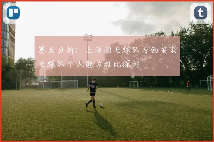 赛后分析：上海羽毛球队与西安羽毛球队个人能力对比探讨