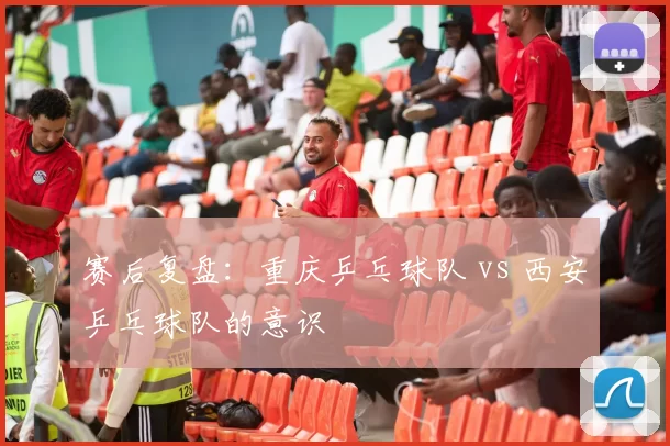 赛后复盘：重庆乒乓球队 vs 西安乒乓球队的意识