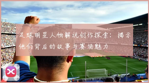 足球明星人物解说创作探索：揭示他们背后的故事与赛场魅力