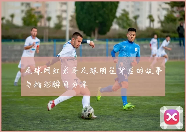 足球网红亲荐足球明星背后的故事与精彩瞬间分享