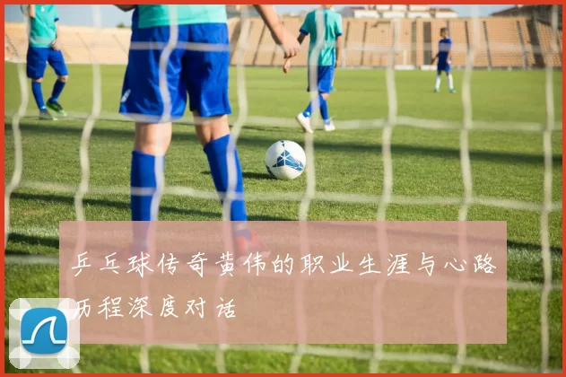 乒乓球传奇黄伟的职业生涯与心路历程深度对话