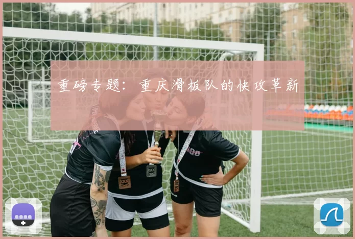 重磅专题：重庆滑板队的快攻革新