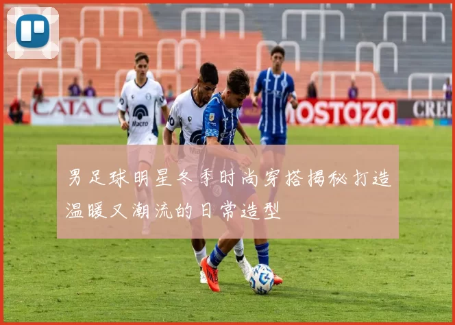 男足球明星冬季时尚穿搭揭秘打造温暖又潮流的日常造型