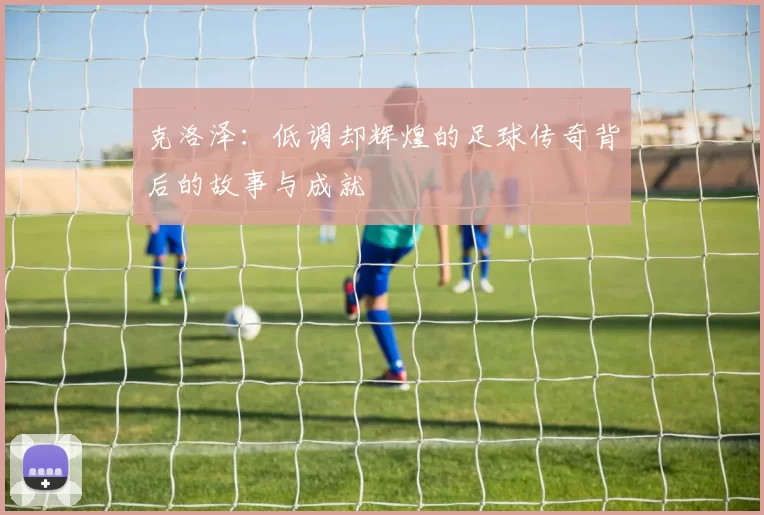 克洛泽：低调却辉煌的足球传奇背后的故事与成就
